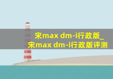 宋max dm-i行政版_宋max dm-i行政版评测